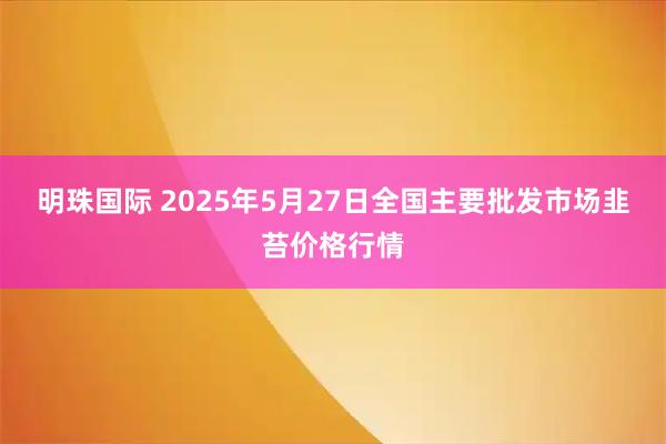 明珠国际 2025年5月27日全国主要批发市场韭苔价格行情