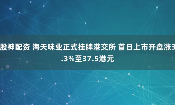 股神配资 海天味业正式挂牌港交所 首日上市开盘涨3.3%至37.5港元