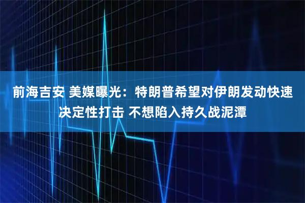 前海吉安 美媒曝光：特朗普希望对伊朗发动快速决定性打击 不想陷入持久战泥潭