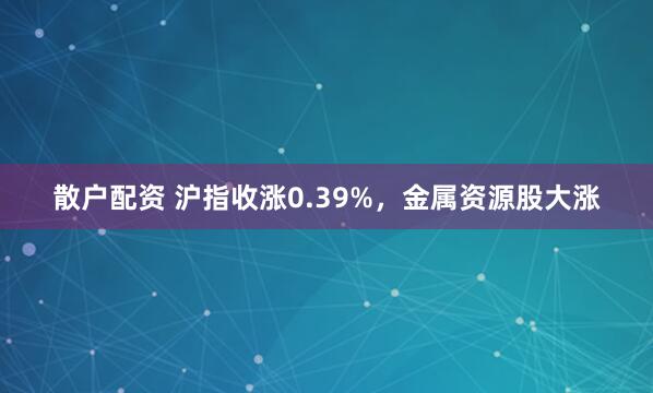 散户配资 沪指收涨0.39%，金属资源股大涨