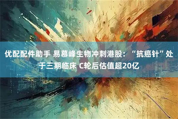 优配配件助手 易慕峰生物冲刺港股：“抗癌针”处于三期临床 C轮后估值超20亿
