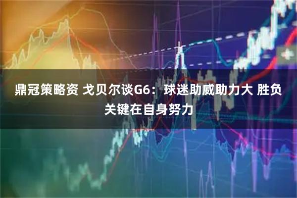 鼎冠策略资 戈贝尔谈G6：球迷助威助力大 胜负关键在自身努力