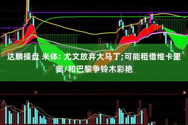 达麟操盘 米体: 尤文放弃大马丁;可能租借维卡里奥/和巴黎争铃木彩艳