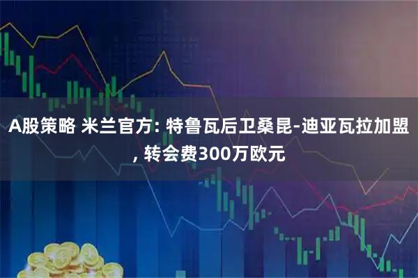 A股策略 米兰官方: 特鲁瓦后卫桑昆-迪亚瓦拉加盟, 转会费300万欧元