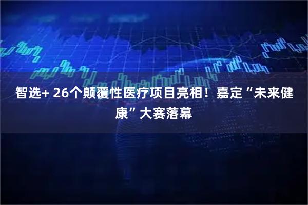 智选+ 26个颠覆性医疗项目亮相！嘉定“未来健康”大赛落幕