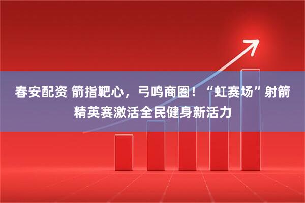 春安配资 箭指靶心，弓鸣商圈！“虹赛场”射箭精英赛激活全民健身新活力